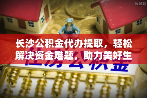 陇西长沙公积金代办提取，轻松解决资金难题，助力美好生活