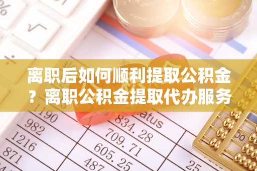 陇西离职后如何顺利提取公积金？离职公积金提取代办服务帮你搞定！