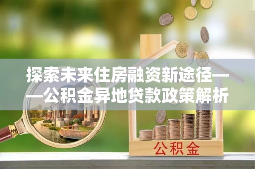 陇西探索未来住房融资新途径——公积金异地贷款政策解析与实践
