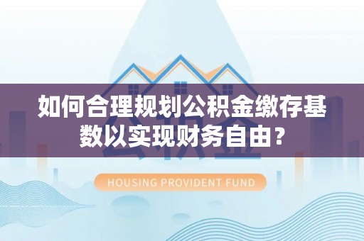 陇西如何合理规划公积金缴存基数以实现财务自由？