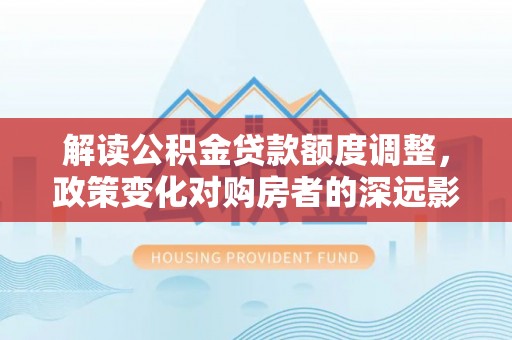 陇西解读公积金贷款额度调整，政策变化对购房者的深远影响