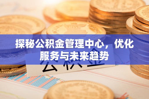 陇西探秘公积金管理中心，优化服务与未来趋势