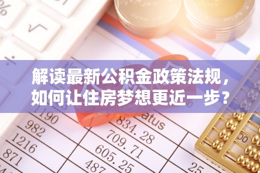 陇西解读最新公积金政策法规，如何让住房梦想更近一步？
