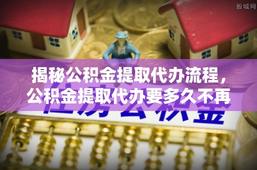陇西揭秘公积金提取代办流程，公积金提取代办要多久不再迷茫