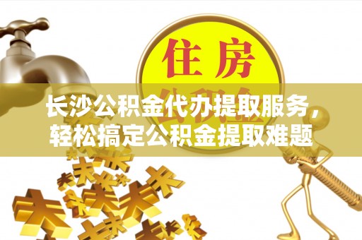 陇西长沙公积金代办提取服务，轻松搞定公积金提取难题