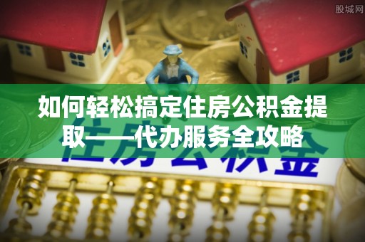 陇西如何轻松搞定住房公积金提取——代办服务全攻略