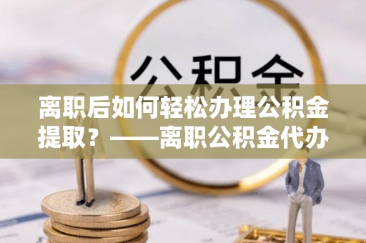 陇西离职后如何轻松办理公积金提取？——离职公积金代办提取服务详解