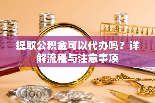 陇西提取公积金可以代办吗？详解流程与注意事项