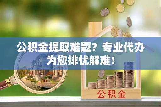 陇西公积金提取难题？专业代办为您排忧解难！