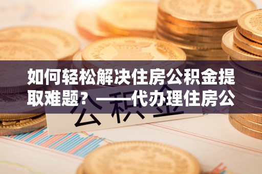 陇西如何轻松解决住房公积金提取难题？——代办理住房公积金提取服务解析