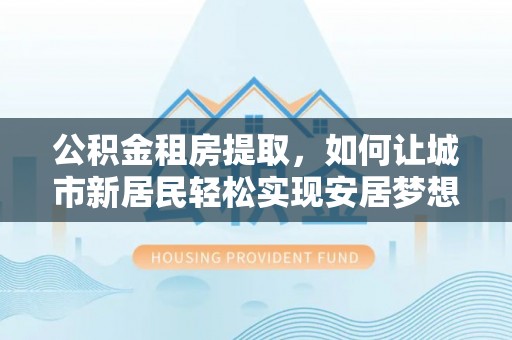 陇西公积金租房提取，如何让城市新居民轻松实现安居梦想