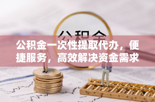 陇西公积金一次性提取代办，便捷服务，高效解决资金需求
