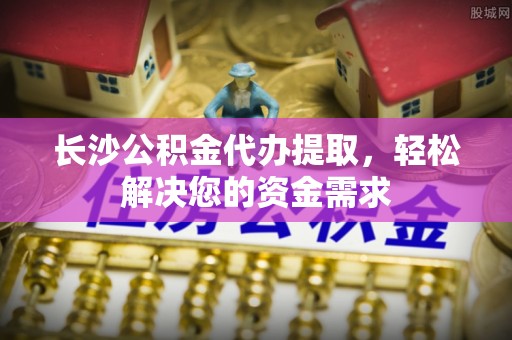 陇西长沙公积金代办提取，轻松解决您的资金需求