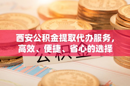 陇西西安公积金提取代办服务，高效、便捷、省心的选择