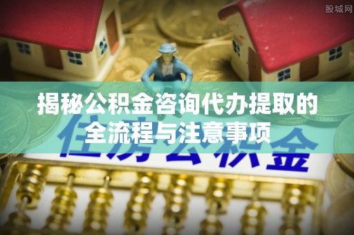 陇西揭秘公积金咨询代办提取的全流程与注意事项