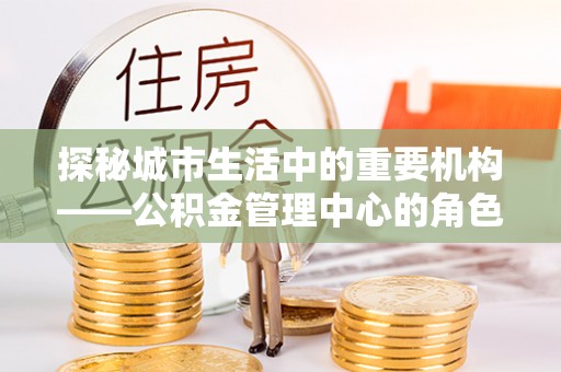 陇西探秘城市生活中的重要机构——公积金管理中心的角色与意义