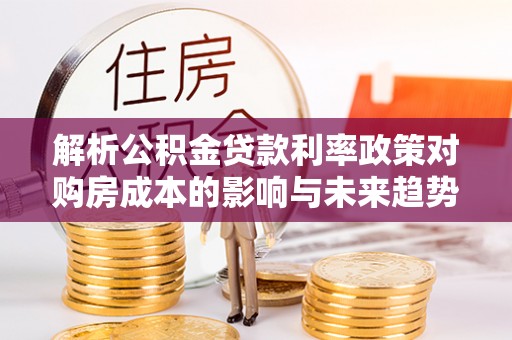 陇西解析公积金贷款利率政策对购房成本的影响与未来趋势