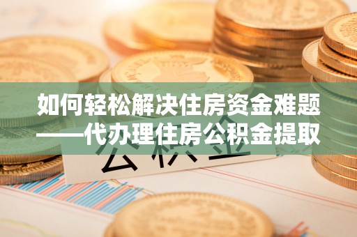 陇西如何轻松解决住房资金难题——代办理住房公积金提取服务详解