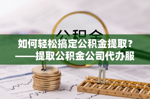 陇西如何轻松搞定公积金提取？——提取公积金公司代办服务全解析