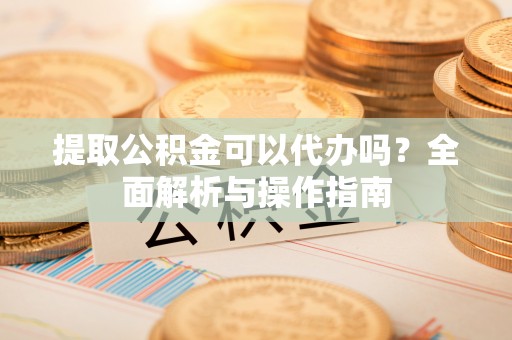 陇西提取公积金可以代办吗？全面解析与操作指南