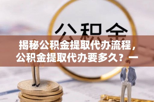 陇西揭秘公积金提取代办流程，公积金提取代办要多久？一文读懂