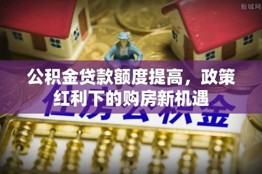 陇西公积金贷款额度提高，政策红利下的购房新机遇
