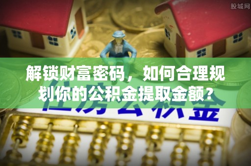 陇西解锁财富密码，如何合理规划你的公积金提取金额？