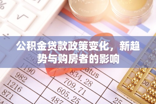 陇西公积金贷款政策变化，新趋势与购房者的影响