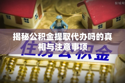 陇西揭秘公积金提取代办吗的真相与注意事项