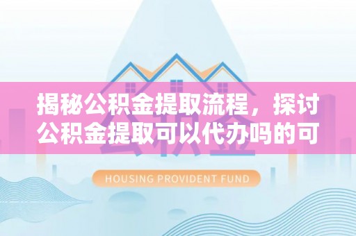 陇西揭秘公积金提取流程，探讨公积金提取可以代办吗的可行性与注意事项