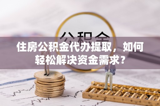 陇西住房公积金代办提取，如何轻松解决资金需求？