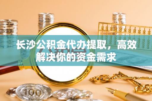 陇西长沙公积金代办提取，高效解决你的资金需求
