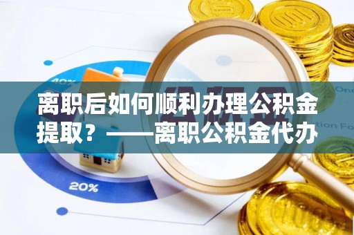 陇西离职后如何顺利办理公积金提取？——离职公积金代办提取全攻略