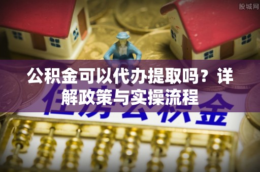 陇西公积金可以代办提取吗？详解政策与实操流程