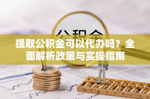 陇西提取公积金可以代办吗？全面解析政策与实操指南