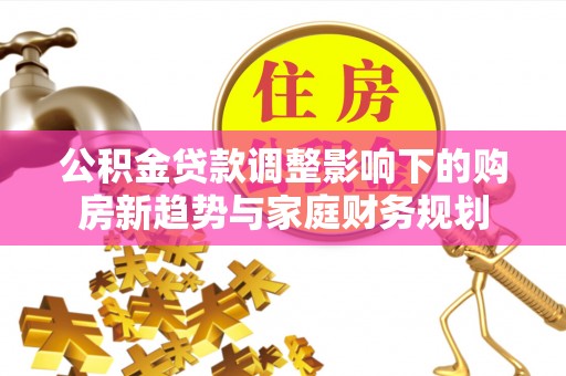陇西公积金贷款调整影响下的购房新趋势与家庭财务规划