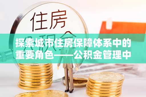 陇西探索城市住房保障体系中的重要角色——公积金管理中心