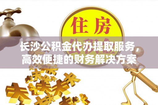 陇西长沙公积金代办提取服务，高效便捷的财务解决方案