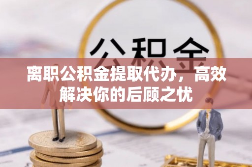 陇西离职公积金提取代办，高效解决你的后顾之忧
