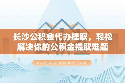 陇西长沙公积金代办提取，轻松解决你的公积金提取难题