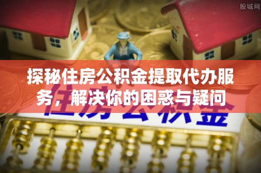 陇西探秘住房公积金提取代办服务，解决你的困惑与疑问