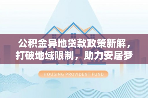 陇西公积金异地贷款政策新解，打破地域限制，助力安居梦想