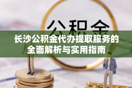 陇西长沙公积金代办提取服务的全面解析与实用指南