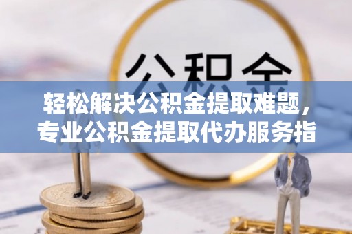 陇西轻松解决公积金提取难题，专业公积金提取代办服务指南