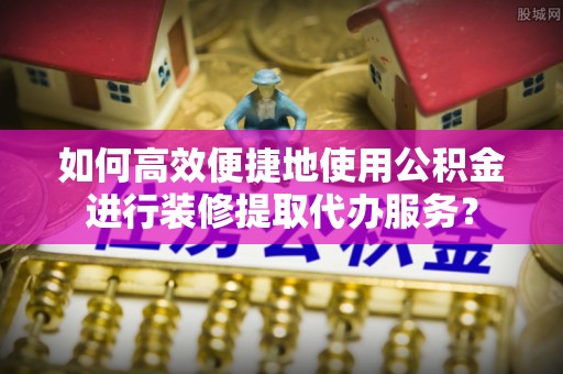 陇西如何高效便捷地使用公积金进行装修提取代办服务？