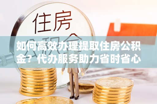 陇西如何高效办理提取住房公积金？代办服务助力省时省心