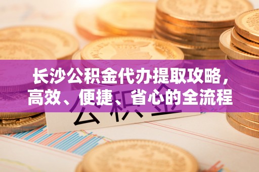 陇西长沙公积金代办提取攻略，高效、便捷、省心的全流程解析