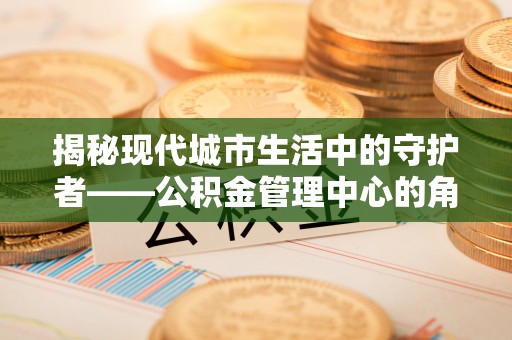 陇西揭秘现代城市生活中的守护者——公积金管理中心的角色与价值