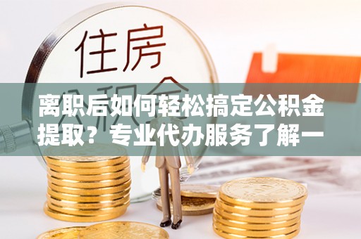 陇西离职后如何轻松搞定公积金提取？专业代办服务了解一下