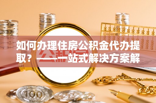 陇西如何办理住房公积金代办提取？——一站式解决方案解析